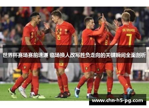 世界杯赛场赛前速递 临场换人改写胜负走向的关键瞬间全面剖析