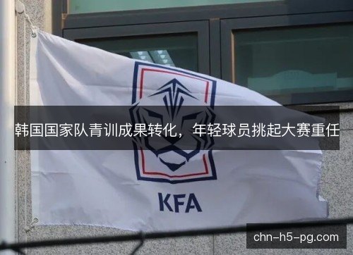 韩国国家队青训成果转化,年轻球员挑起大赛重任 韩国国家队青训成果转化,年轻球员挑起大赛重任
